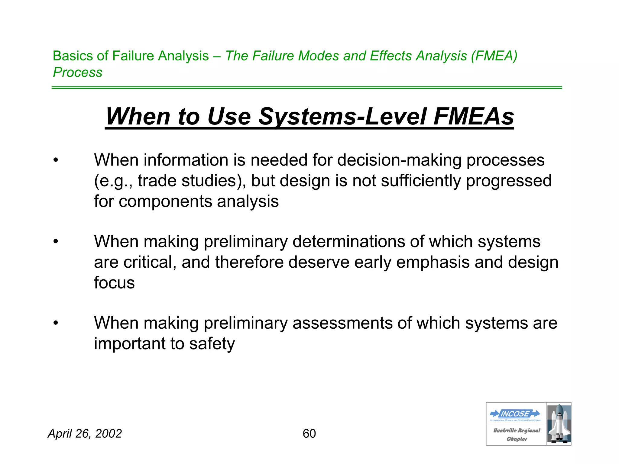 HHuunnttssvviillllee RReeggiioonnaall
CChhaapptteerr
April 26, 2002 60
Basics of Failure Analysis – The Failure Modes and Effects Analysis (FMEA)
Process
When to Use Systems-Level FMEAs
• When information is needed for decision-making processes
(e.g., trade studies), but design is not sufficiently progressed
for components analysis
• When making preliminary determinations of which systems
are critical, and therefore deserve early emphasis and design
focus
• When making preliminary assessments of which systems are
important to safety
 