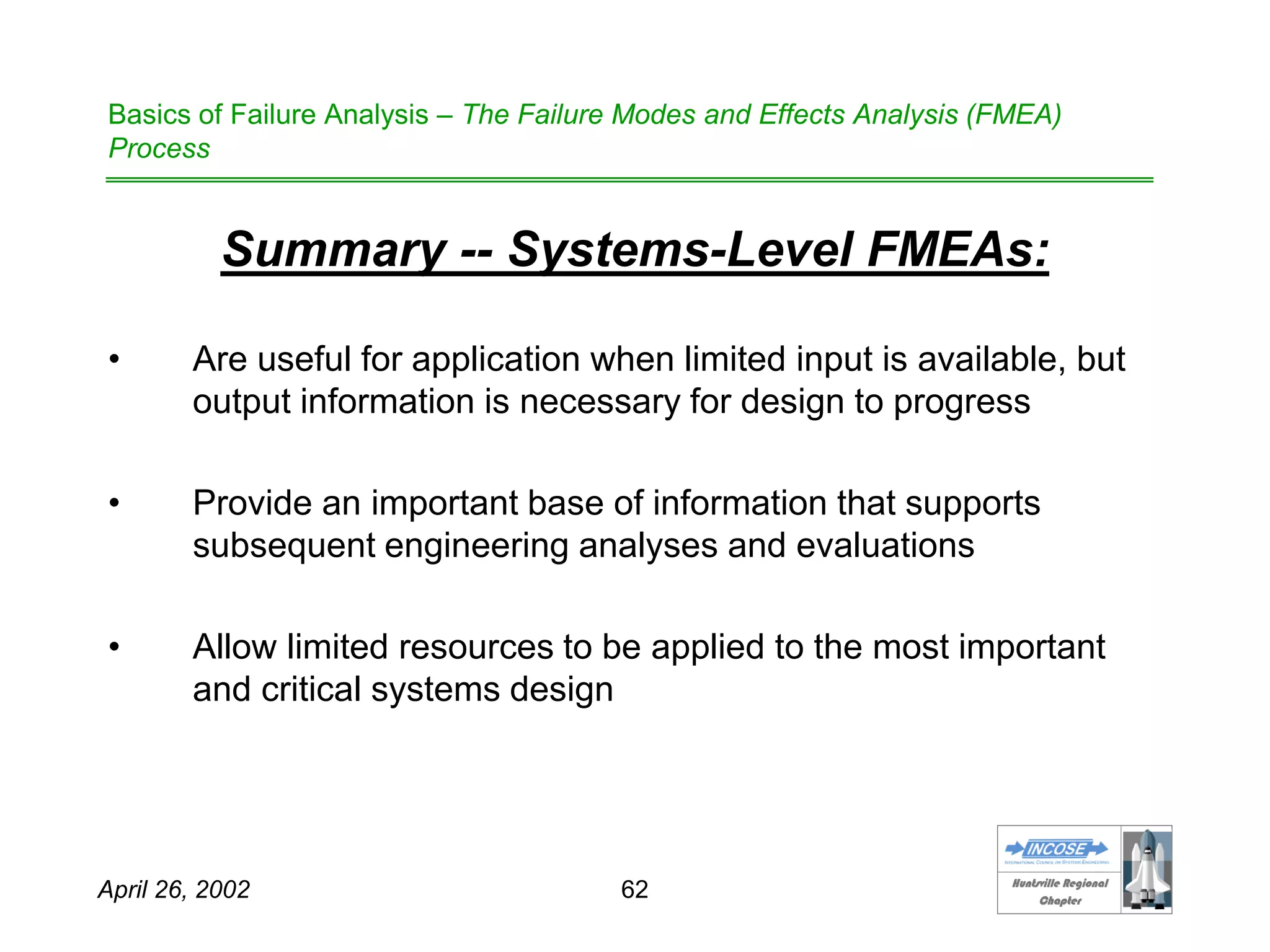 HHuunnttssvviillllee RReeggiioonnaall
CChhaapptteerr
April 26, 2002 62
Basics of Failure Analysis – The Failure Modes and Effects Analysis (FMEA)
Process
Summary -- Systems-Level FMEAs:
• Are useful for application when limited input is available, but
output information is necessary for design to progress
• Provide an important base of information that supports
subsequent engineering analyses and evaluations
• Allow limited resources to be applied to the most important
and critical systems design
 