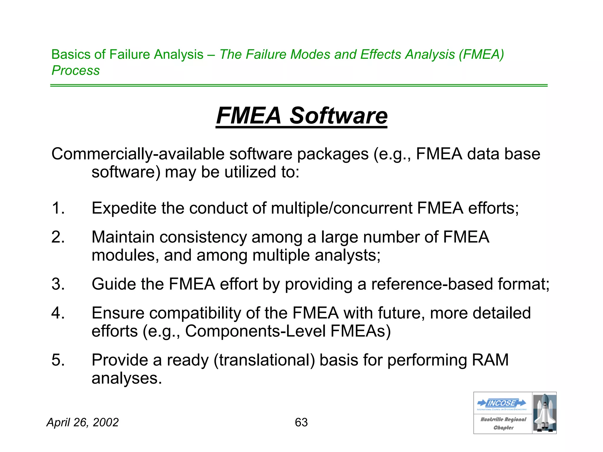 HHuunnttssvviillllee RReeggiioonnaall
CChhaapptteerr
April 26, 2002 63
Basics of Failure Analysis – The Failure Modes and Effects Analysis (FMEA)
Process
FMEA Software
Commercially-available software packages (e.g., FMEA data base
software) may be utilized to:
1. Expedite the conduct of multiple/concurrent FMEA efforts;
2. Maintain consistency among a large number of FMEA
modules, and among multiple analysts;
3. Guide the FMEA effort by providing a reference-based format;
4. Ensure compatibility of the FMEA with future, more detailed
efforts (e.g., Components-Level FMEAs)
5. Provide a ready (translational) basis for performing RAM
analyses.
 