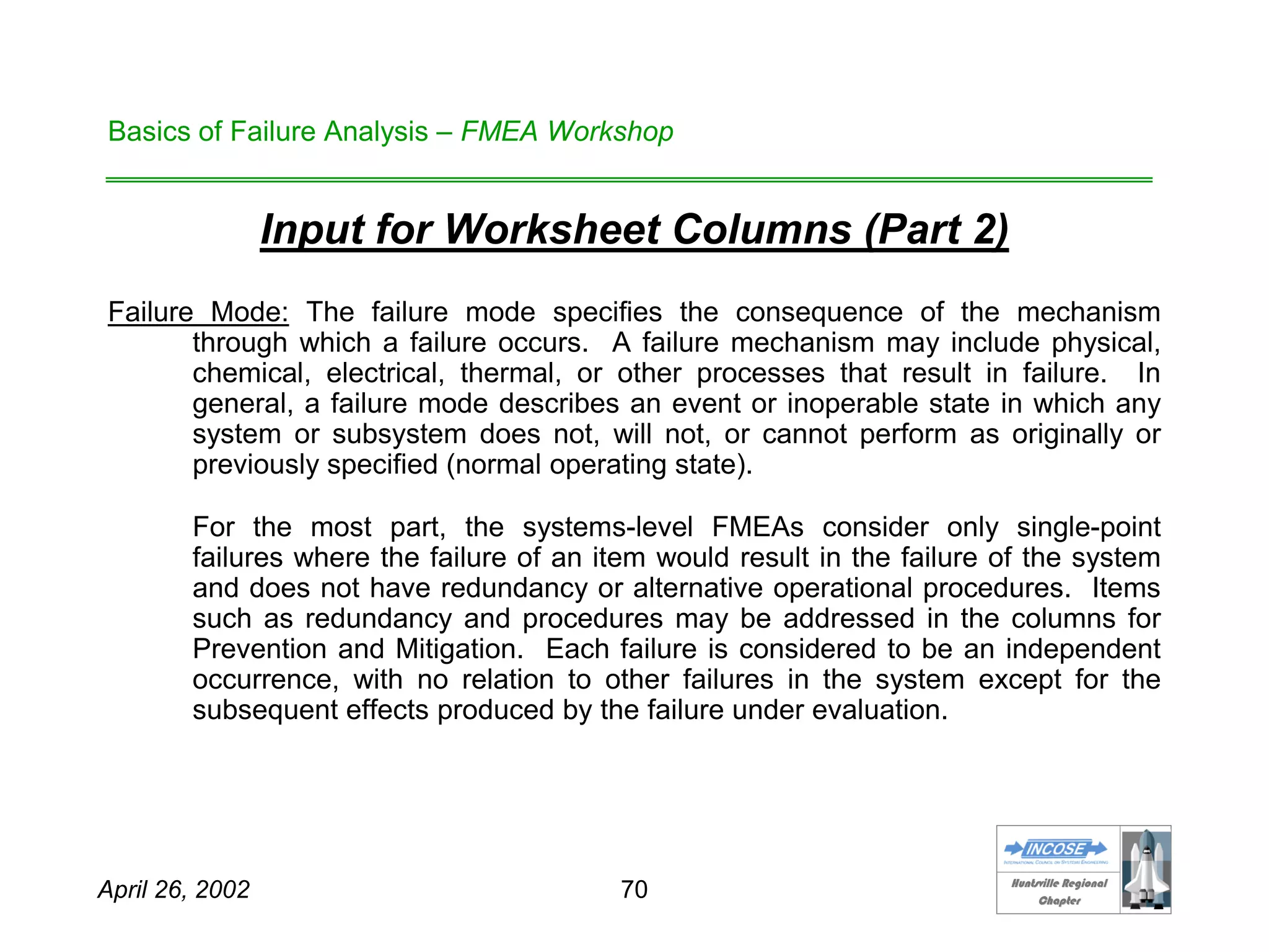 HHuunnttssvviillllee RReeggiioonnaall
CChhaapptteerr
April 26, 2002 70
Basics of Failure Analysis – FMEA Workshop
Input for Worksheet Columns (Part 2)
Failure Mode: The failure mode specifies the consequence of the mechanism
through which a failure occurs. A failure mechanism may include physical,
chemical, electrical, thermal, or other processes that result in failure. In
general, a failure mode describes an event or inoperable state in which any
system or subsystem does not, will not, or cannot perform as originally or
previously specified (normal operating state).
For the most part, the systems-level FMEAs consider only single-point
failures where the failure of an item would result in the failure of the system
and does not have redundancy or alternative operational procedures. Items
such as redundancy and procedures may be addressed in the columns for
Prevention and Mitigation. Each failure is considered to be an independent
occurrence, with no relation to other failures in the system except for the
subsequent effects produced by the failure under evaluation.
 