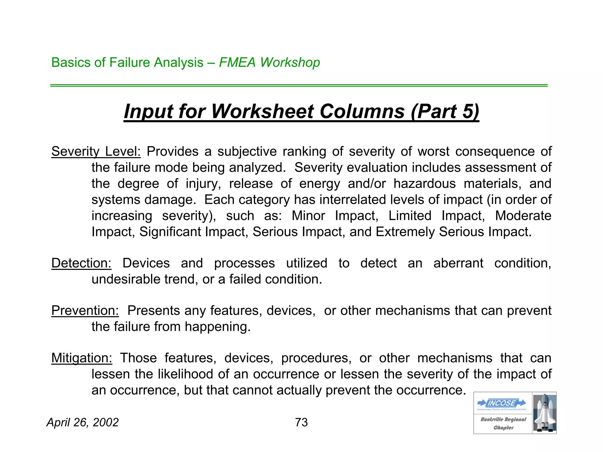 HHuunnttssvviillllee RReeggiioonnaall
CChhaapptteerr
April 26, 2002 73
Basics of Failure Analysis – FMEA Workshop
Input for Worksheet Columns (Part 5)
Severity Level: Provides a subjective ranking of severity of worst consequence of
the failure mode being analyzed. Severity evaluation includes assessment of
the degree of injury, release of energy and/or hazardous materials, and
systems damage. Each category has interrelated levels of impact (in order of
increasing severity), such as: Minor Impact, Limited Impact, Moderate
Impact, Significant Impact, Serious Impact, and Extremely Serious Impact.
Detection: Devices and processes utilized to detect an aberrant condition,
undesirable trend, or a failed condition.
Prevention: Presents any features, devices, or other mechanisms that can prevent
the failure from happening.
Mitigation: Those features, devices, procedures, or other mechanisms that can
lessen the likelihood of an occurrence or lessen the severity of the impact of
an occurrence, but that cannot actually prevent the occurrence.
 