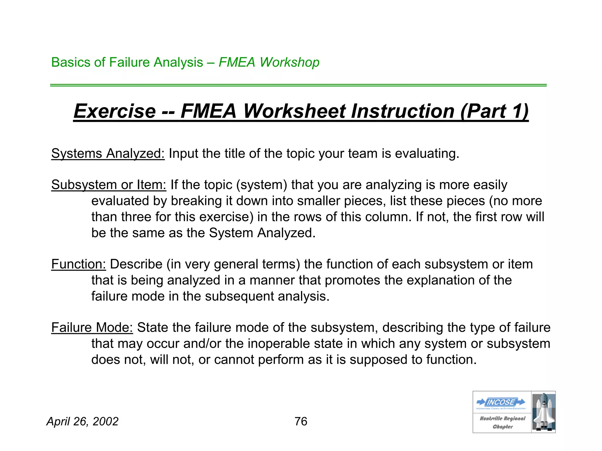 HHuunnttssvviillllee RReeggiioonnaall
CChhaapptteerr
April 26, 2002 76
Basics of Failure Analysis – FMEA Workshop
Exercise -- FMEA Worksheet Instruction (Part 1)
Systems Analyzed: Input the title of the topic your team is evaluating.
Subsystem or Item: If the topic (system) that you are analyzing is more easily
evaluated by breaking it down into smaller pieces, list these pieces (no more
than three for this exercise) in the rows of this column. If not, the first row will
be the same as the System Analyzed.
Function: Describe (in very general terms) the function of each subsystem or item
that is being analyzed in a manner that promotes the explanation of the
failure mode in the subsequent analysis.
Failure Mode: State the failure mode of the subsystem, describing the type of failure
that may occur and/or the inoperable state in which any system or subsystem
does not, will not, or cannot perform as it is supposed to function.
 