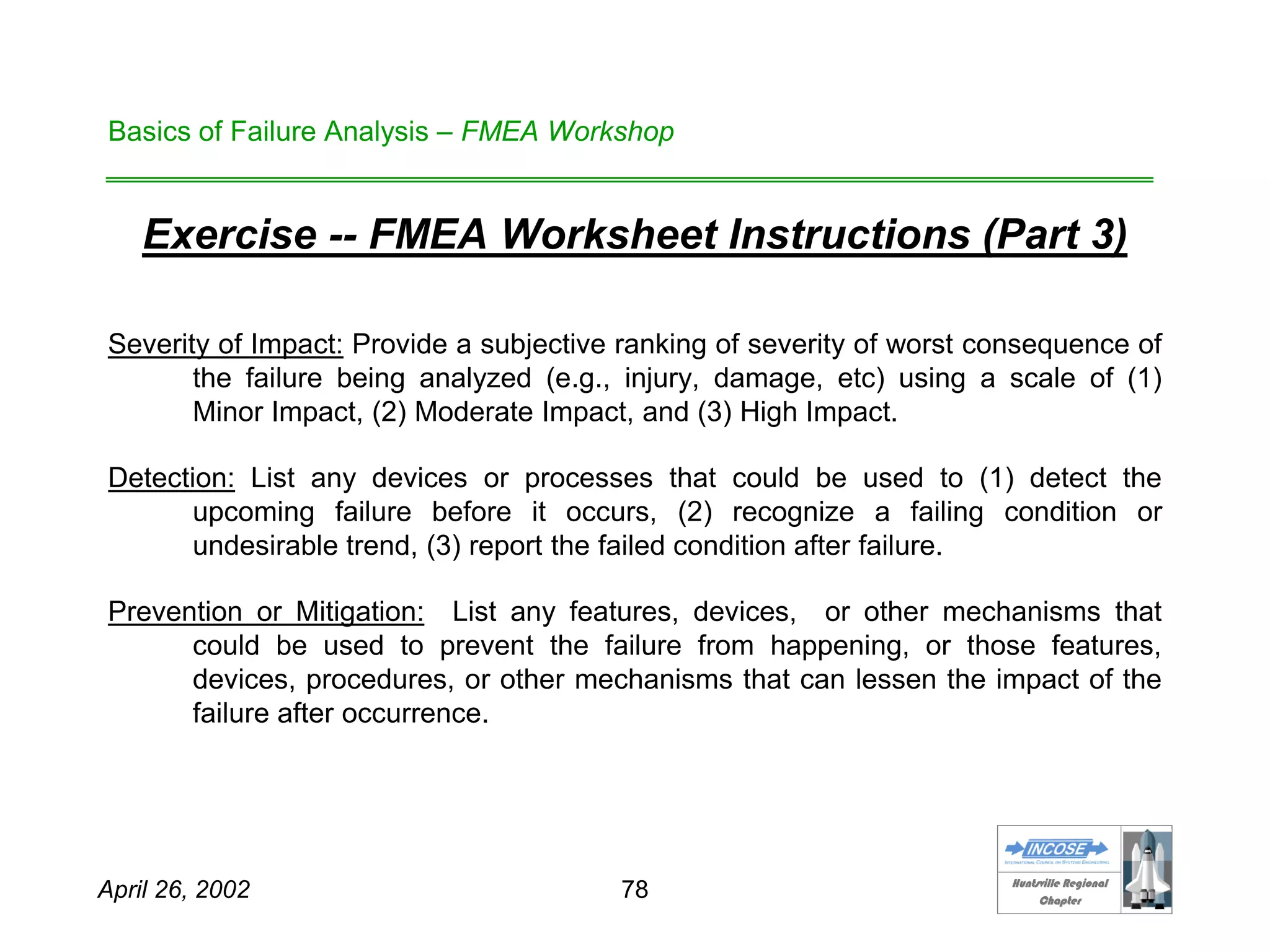 HHuunnttssvviillllee RReeggiioonnaall
CChhaapptteerr
April 26, 2002 78
Basics of Failure Analysis – FMEA Workshop
Exercise -- FMEA Worksheet Instructions (Part 3)
Severity of Impact: Provide a subjective ranking of severity of worst consequence of
the failure being analyzed (e.g., injury, damage, etc) using a scale of (1)
Minor Impact, (2) Moderate Impact, and (3) High Impact.
Detection: List any devices or processes that could be used to (1) detect the
upcoming failure before it occurs, (2) recognize a failing condition or
undesirable trend, (3) report the failed condition after failure.
Prevention or Mitigation: List any features, devices, or other mechanisms that
could be used to prevent the failure from happening, or those features,
devices, procedures, or other mechanisms that can lessen the impact of the
failure after occurrence.
 