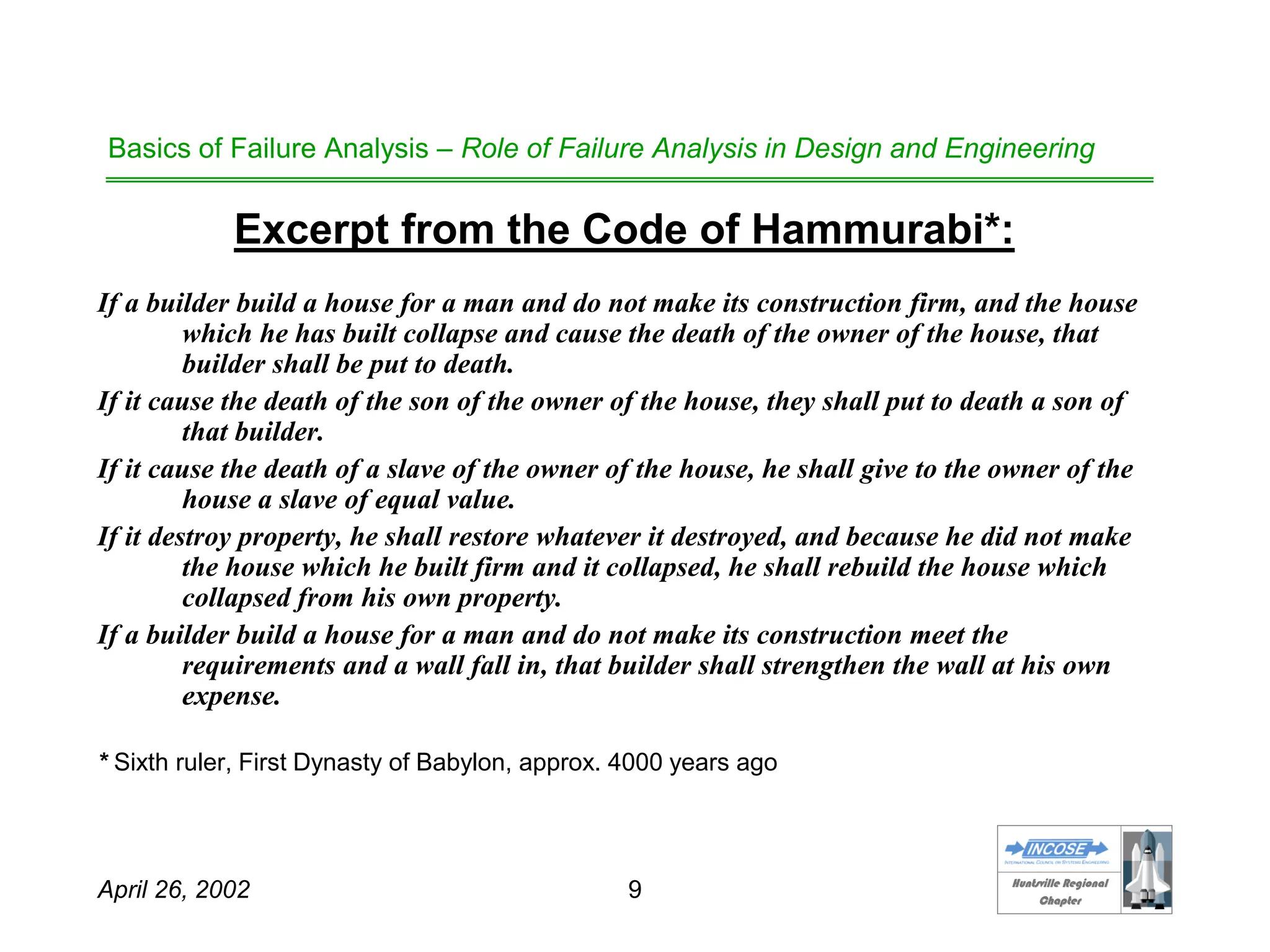HHuunnttssvviillllee RReeggiioonnaall
CChhaapptteerr
April 26, 2002 9
Basics of Failure Analysis – Role of Failure Analysis in Design and Engineering
Excerpt from the Code of Hammurabi*:
If a builder build a house for a man and do not make its construction firm, and the house
which he has built collapse and cause the death of the owner of the house, that
builder shall be put to death.
If it cause the death of the son of the owner of the house, they shall put to death a son of
that builder.
If it cause the death of a slave of the owner of the house, he shall give to the owner of the
house a slave of equal value.
If it destroy property, he shall restore whatever it destroyed, and because he did not make
the house which he built firm and it collapsed, he shall rebuild the house which
collapsed from his own property.
If a builder build a house for a man and do not make its construction meet the
requirements and a wall fall in, that builder shall strengthen the wall at his own
expense.
* Sixth ruler, First Dynasty of Babylon, approx. 4000 years ago
 