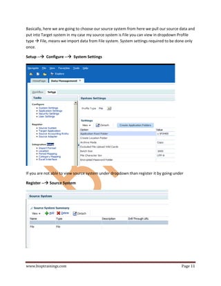 www.bisptrainings.com Page 11
Basically, here we are going to choose our source system from here we pull our source data and
put into Target system in my case my source system is File you can view in dropdown Profile
type  File, means we import data from File system. System settings required to be done only
once.
Setup -- Configure -- System Settings
If you are not able to view source system under dropdown than register it by going under
Register -- Source System
 