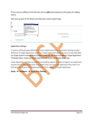 www.bisptrainings.com Page 12
If Your source is different from file than click on add button below you find option for adding
source
Here you can give all the details and select your source system type.
Application Settings:
In system setting we gave definition of source Application but in Application settings we give
definition of Target Application. select our Target application where we want to load data here
my Target system is Sample-Basic (Essbase cube) you can view in dropdown Target Application
 Sample-Basic, means we import data from File system to Sample-Basic cube.
Under Application settings my application should be register.in order to register our application
should view in Target Application drop down if you can view your application than select it or
otherwise you need to add target application form register  Target Application.
Setup -- Configure -- Application Settings
 