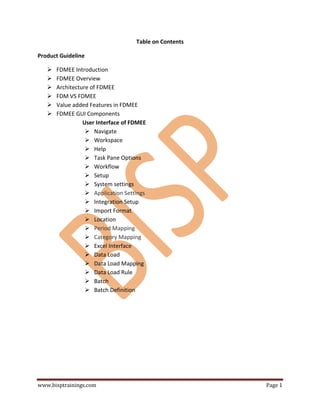 www.bisptrainings.com Page 1
Table on Contents
Product Guideline
 FDMEE Introduction
 FDMEE Overview
 Architecture of FDMEE
 FDM VS FDMEE
 Value added Features in FDMEE
 FDMEE GUI Components
User Interface of FDMEE
 Navigate
 Workspace
 Help
 Task Pane Options
 Workflow
 Setup
 System settings
 Application Settings
 Integration Setup
 Import Format
 Location
 Period Mapping
 Category Mapping
 Excel Interface
 Data Load
 Data Load Mapping
 Data Load Rule
 Batch
 Batch Definition
 