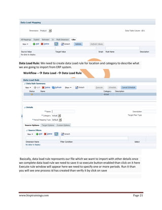 www.bisptrainings.com Page 21
Data Load Rule: We need to create data Load rule for location and category to describe what
we are going to import from ERP system.
Workflow -- Data Load - Data Load Rule
Basically, data load rule represents our file which we want to import with other details once
we complete data load rule we need to save it so execute button enabled than click on it here
Execute rule window will appear here we need to specify one or more periods. Run it than
you will see one process id has created than verify it by click on save
 