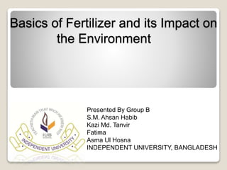 Basics of Fertilizer and its Impact on 
the Environment 
Presented By Group B 
S.M. Ahsan Habib 
Kazi Md. Tanvir 
Fatima 
Asma Ul Hosna 
INDEPENDENT UNIVERSITY, BANGLADESH 
 