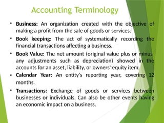 Accounting Terminology
• Business: An organization created with the objective of
making a profit from the sale of goods or services.
Book keeping: The act of systematically recording the
financial transactions affecting a business.
Book Value: The net amount (original value plus or minus
•
•
any adjustments such as depreciation) showed in the
accounts for an asset, liability, or owners' equity item.
Calendar Year: An entity's reporting year, covering 12
months.
•
• Transactions: Exchange of goods or services between
businesses or individuals. Can also be other events having
an economic impact on a business.
 