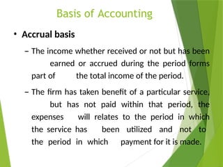 Basis of Accounting
• Accrual basis
– The income whether received or not but has been
earned or accrued during the period forms
part of the total income of the period.
– The firm has taken benefit of a particular service,
but has not paid within that period, the
expenses will relates to the period in which
the service has been utilized and not to
the period in which payment for it is made.
 