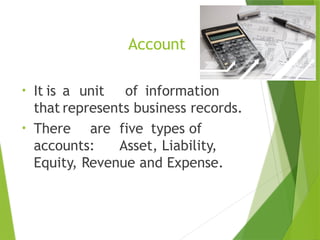 Account
• It is a unit of information
that represents business records.
• There are five types of
accounts: Asset, Liability,
Equity, Revenue and Expense.
 