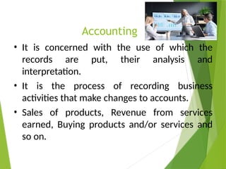 Accounting
• It is concerned with the use of which the
records are put, their analysis and
interpretation.
• It is the process of recording business
activities that make changes to accounts.
• Sales of products, Revenue from services
earned, Buying products and/or services and
so on.
 