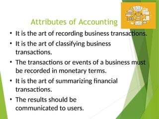 Attributes of Accounting
• It is the art of recording business transactions.
• It is the art of classifying business
transactions.
• The transactions or events of a business must
be recorded in monetary terms.
• It is the art of summarizing financial
transactions.
• The results should be
communicated to users.
 