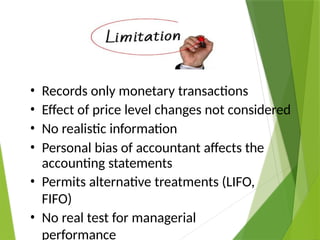 Limitations
• Records only monetary transactions
• Effect of price level changes not considered
• No realistic information
• Personal bias of accountant affects the
accounting statements
• Permits alternative treatments (LIFO,
FIFO)
• No real test for managerial
performance
 