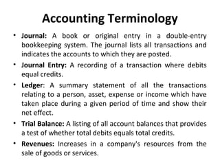 Accounting Terminology
• Journal: A book or original entry in a double-entry
bookkeeping system. The journal lists all transactions and
indicates the accounts to which they are posted.
• Journal Entry: A recording of a transaction where debits
equal credits.
• Ledger: A summary statement of all the transactions
relating to a person, asset, expense or income which have
taken place during a given period of time and show their
net effect.
• Trial Balance: A listing of all account balances that provides
a test of whether total debits equals total credits.
• Revenues: Increases in a company's resources from the
sale of goods or services.

 