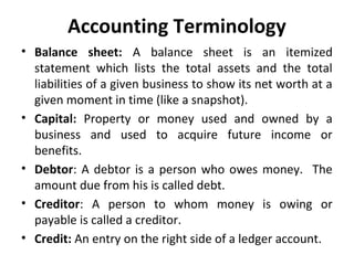 Accounting Terminology
• Balance sheet: A balance sheet is an itemized
statement which lists the total assets and the total
liabilities of a given business to show its net worth at a
given moment in time (like a snapshot).
• Capital: Property or money used and owned by a
business and used to acquire future income or
benefits.
• Debtor: A debtor is a person who owes money. The
amount due from his is called debt.
• Creditor: A person to whom money is owing or
payable is called a creditor.
• Credit: An entry on the right side of a ledger account.

 