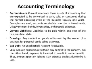 Accounting Terminology
• Current Assets: Current assets are those assets of a company that
are expected to be converted to cash, sold, or consumed during
the normal operating cycle of the business (usually one year).
Examples are cash, accounts receivable, short-term investments,
US government bonds, inventories, and prepaid expenses.
• Current Liabilities: Liabilities to be paid within one year of the
balance sheet date.
• Drawings: Any amount or goods withdrawn by the owner of a
business for personal use is called drawings.
• Bad Debt: An uncollectible Account Receivable.
• Loss: A loss is expenditure without any benefit to the concern. On
the other hand, expense is incurred to result in some benefit.
Thus, amount spent on lighting is an expense but loss due to fire is
loss.

 