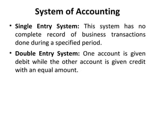 System of Accounting
• Single Entry System: This system has no
complete record of business transactions
done during a specified period.
• Double Entry System: One account is given
debit while the other account is given credit
with an equal amount.

 