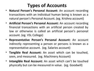 Types of Accounts
• Natural Person’s Personal Account: An account recording
transactions with an individual human being is known as a
natural person’s Personal Account. (eg. Krishna account)
• Artificial Person’s Personal Account: An account recording
financial transactions with an artificial person created by
law or otherwise is called an artificial person’s personal
account. (eg. VSL College)
• Representative Person’s Personal Account: An account
indirectly representing a person or persons is known as a
representative account. (eg. Salaries account)
• Tangible Real Account: An asset which can be touched,
seen, and measured. (eg. Machinery Account)
• Intangible Real Account: An asset which can’t be touched
physically but can be measured in value. (eg. Goodwill)

 
