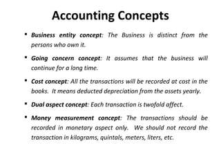 Accounting Concepts
 Business entity concept: The Business is distinct from the
persons who own it.
 Going concern concept: It assumes that the business will
continue for a long time.
 Cost concept: All the transactions will be recorded at cost in the
books. It means deducted depreciation from the assets yearly.
 Dual aspect concept: Each transaction is twofold affect.
 Money measurement concept: The transactions should be
recorded in monetary aspect only. We should not record the
transaction in kilograms, quintals, meters, liters, etc.

 