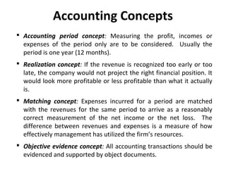 Accounting Concepts
 Accounting period concept: Measuring the profit, incomes or
expenses of the period only are to be considered. Usually the
period is one year (12 months).
 Realization concept: If the revenue is recognized too early or too
late, the company would not project the right financial position. It
would look more profitable or less profitable than what it actually
is.
 Matching concept: Expenses incurred for a period are matched
with the revenues for the same period to arrive as a reasonably
correct measurement of the net income or the net loss. The
difference between revenues and expenses is a measure of how
effectively management has utilized the firm’s resources.
 Objective evidence concept: All accounting transactions should be
evidenced and supported by object documents.

 