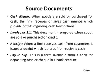 Source Documents
• Cash Memo: When goods are sold or purchased for
cash, the firm receives or gives cash memos which
provide details regarding cash transactions.
• Invoice or Bill: This document is prepared when goods
are sold or purchased on credit.
• Receipt: When a firm receives cash from customers it
issues a receipt which is a proof for receiving cash.
• Pay in Slip: This is a form available from a bank for
depositing cash or cheque in a bank account.
Contd…

 