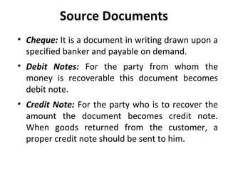 Source Documents
• Cheque: It is a document in writing drawn upon a
specified banker and payable on demand.
• Debit Notes: For the party from whom the
money is recoverable this document becomes
debit note.
• Credit Note: For the party who is to recover the
amount the document becomes credit note.
When goods returned from the customer, a
proper credit note should be sent to him.

 