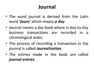Journal
• The word journal is derived from the Latin
word ‘Journ’ which means a day.
• Journal means a day book where in day-to-day
business transactions are recorded in a
chronological order.
• The process of recording a transaction in the
journal is called Journalisation.
• The entries made in the book are called
journal entries.

 