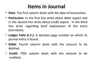 Items in Journal
• Date: The first column deals with the date of transaction.
• Particulars: In the first line write about debit aspect and
in the second line write about credit aspect. In the third
line write regarding brief explanation of the entry
(narration).
• Ledger Folio (L.F.): It denotes page number on which its
journal entry is found.
• Debit: Fourth column deals with the amount to be
debited.
• Credit: Fifth column deals with the amount to be
credited.

 