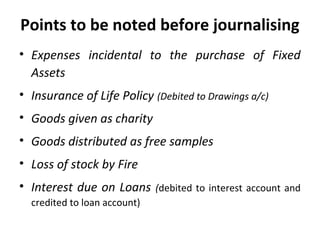Points to be noted before journalising
• Expenses incidental to the purchase of Fixed
Assets
• Insurance of Life Policy (Debited to Drawings a/c)
• Goods given as charity
• Goods distributed as free samples
• Loss of stock by Fire
• Interest due on Loans
credited to loan account)

(debited to interest account and

 