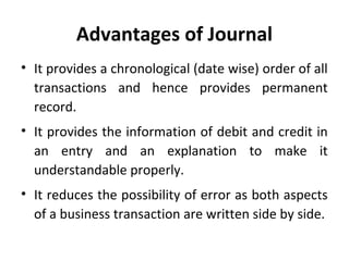 Advantages of Journal
• It provides a chronological (date wise) order of all
transactions and hence provides permanent
record.
• It provides the information of debit and credit in
an entry and an explanation to make it
understandable properly.
• It reduces the possibility of error as both aspects
of a business transaction are written side by side.

 