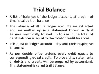 Trial Balance
• A list of balances of the ledger accounts at a point of
time is called trail balance.
• The balances of all the ledger accounts are extracted
and are written up in a statement known as Trial
Balance and finally totaled up to see if the total of
debit balances is equal to the total of credit balances.
• It is a list of ledger account titles and their respective
balances.
• As per double entry system, every debit equals to
corresponding equal credit. To prove this, statements
of debits and credits will be prepared by accountant.
This statement is called trail balance.

 