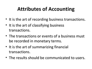 Attributes of Accounting
• It is the art of recording business transactions.
• It is the art of classifying business
transactions.
• The transactions or events of a business must
be recorded in monetary terms.
• It is the art of summarizing financial
transactions.
• The results should be communicated to users.

 