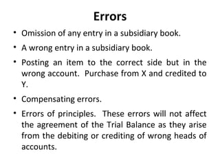Errors
• Omission of any entry in a subsidiary book.
• A wrong entry in a subsidiary book.
• Posting an item to the correct side but in the
wrong account. Purchase from X and credited to
Y.
• Compensating errors.
• Errors of principles. These errors will not affect
the agreement of the Trial Balance as they arise
from the debiting or crediting of wrong heads of
accounts.

 