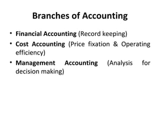 Branches of Accounting
• Financial Accounting (Record keeping)
• Cost Accounting (Price fixation & Operating
efficiency)
• Management Accounting (Analysis for
decision making)

 