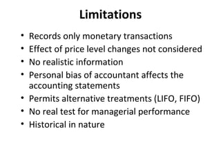 Limitations
•
•
•
•

Records only monetary transactions
Effect of price level changes not considered
No realistic information
Personal bias of accountant affects the
accounting statements
• Permits alternative treatments (LIFO, FIFO)
• No real test for managerial performance
• Historical in nature

 