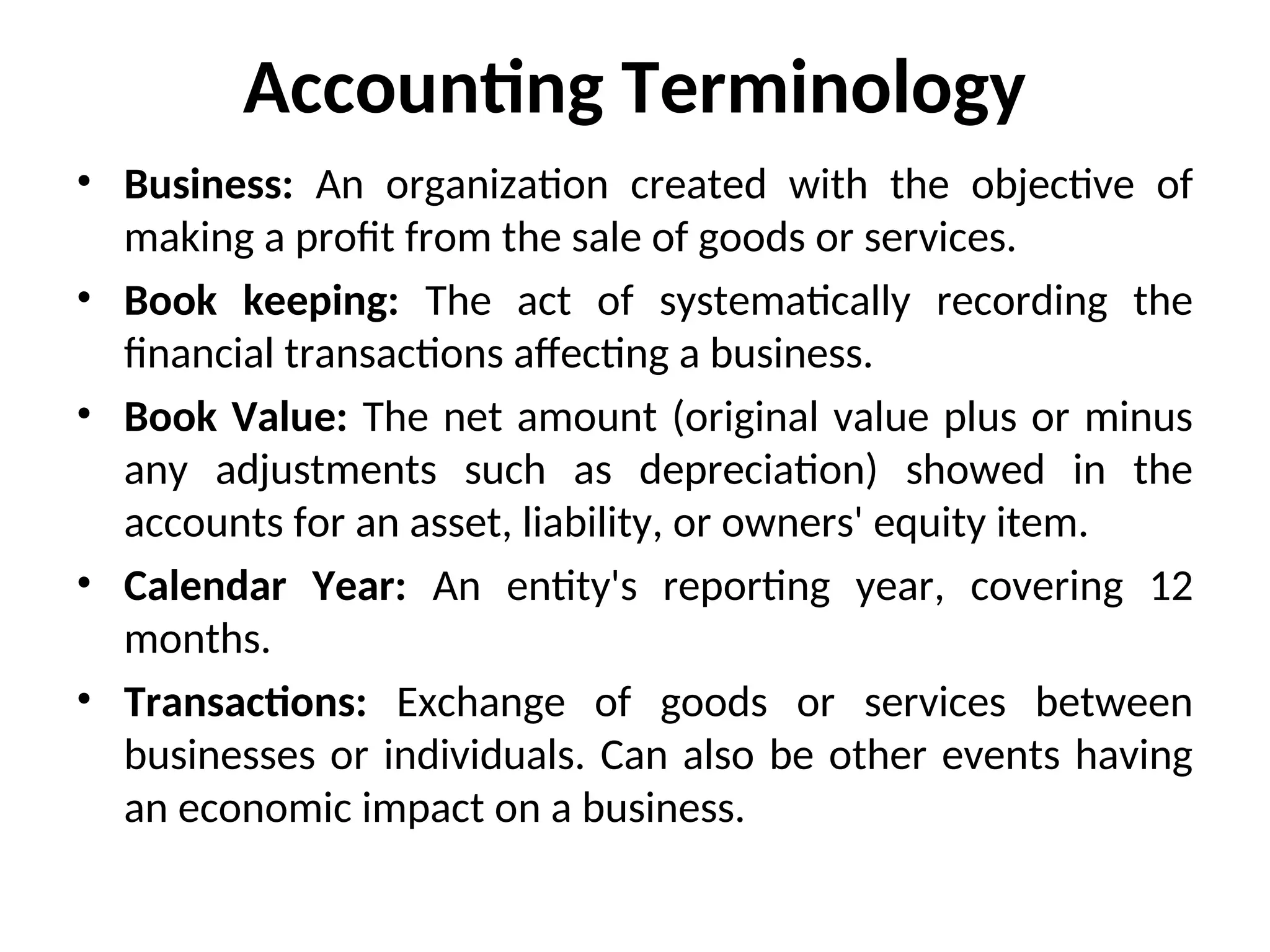 Accounting Terminology
• Business: An organization created with the objective of
making a profit from the sale of goods or services.
• Book keeping: The act of systematically recording the
financial transactions affecting a business.
• Book Value: The net amount (original value plus or minus
any adjustments such as depreciation) showed in the
accounts for an asset, liability, or owners' equity item.
• Calendar Year: An entity's reporting year, covering 12
months.
• Transactions: Exchange of goods or services between
businesses or individuals. Can also be other events having
an economic impact on a business.
 