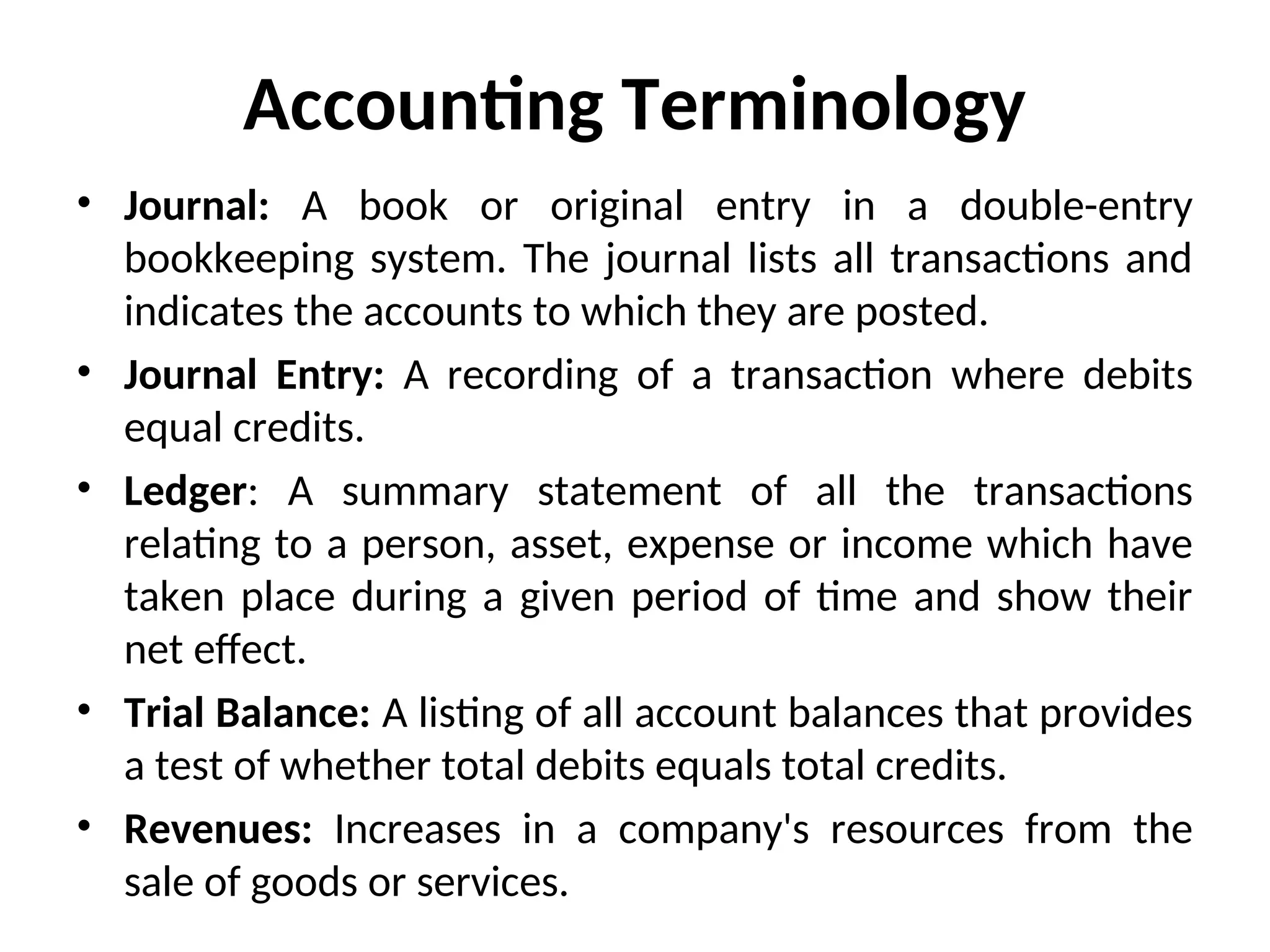 Accounting Terminology
• Journal: A book or original entry in a double-entry
bookkeeping system. The journal lists all transactions and
indicates the accounts to which they are posted.
• Journal Entry: A recording of a transaction where debits
equal credits.
• Ledger: A summary statement of all the transactions
relating to a person, asset, expense or income which have
taken place during a given period of time and show their
net effect.
• Trial Balance: A listing of all account balances that provides
a test of whether total debits equals total credits.
• Revenues: Increases in a company's resources from the
sale of goods or services.
 