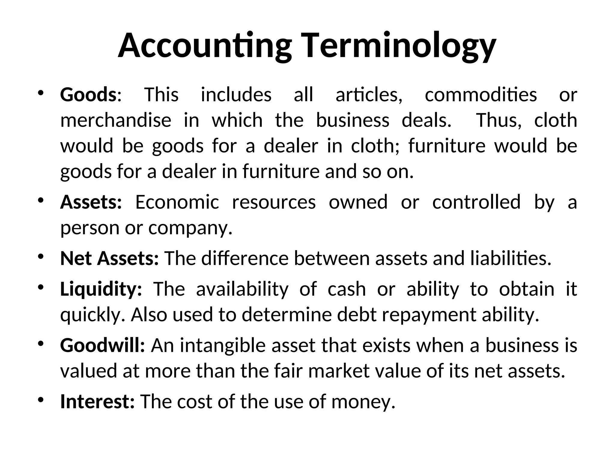 Accounting Terminology
• Goods: This includes all articles, commodities or
merchandise in which the business deals. Thus, cloth
would be goods for a dealer in cloth; furniture would be
goods for a dealer in furniture and so on.
• Assets: Economic resources owned or controlled by a
person or company.
• Net Assets: The difference between assets and liabilities.
• Liquidity: The availability of cash or ability to obtain it
quickly. Also used to determine debt repayment ability.
• Goodwill: An intangible asset that exists when a business is
valued at more than the fair market value of its net assets.
• Interest: The cost of the use of money.
 