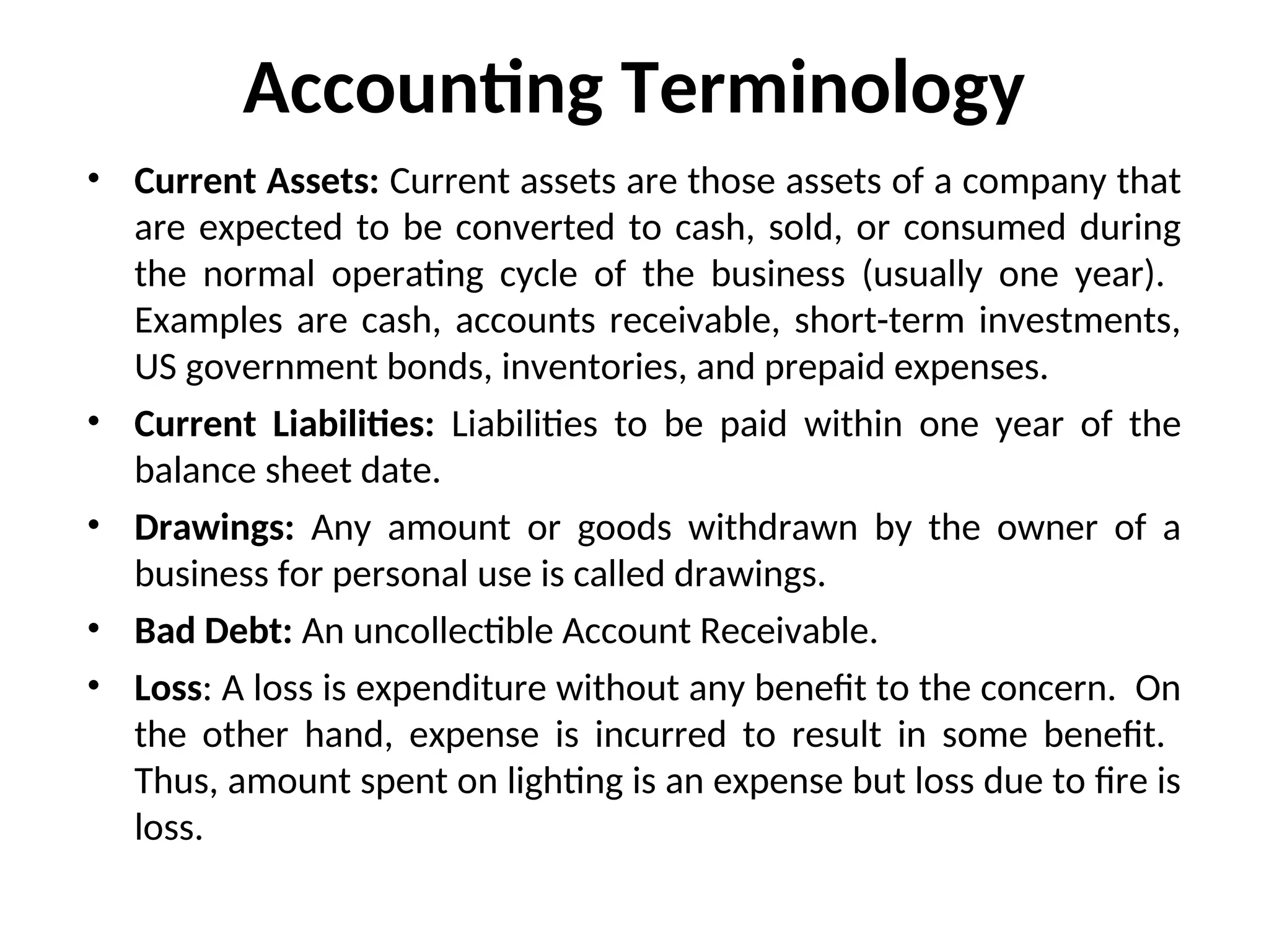Accounting Terminology
• Current Assets: Current assets are those assets of a company that
are expected to be converted to cash, sold, or consumed during
the normal operating cycle of the business (usually one year).
Examples are cash, accounts receivable, short-term investments,
US government bonds, inventories, and prepaid expenses.
• Current Liabilities: Liabilities to be paid within one year of the
balance sheet date.
• Drawings: Any amount or goods withdrawn by the owner of a
business for personal use is called drawings.
• Bad Debt: An uncollectible Account Receivable.
• Loss: A loss is expenditure without any benefit to the concern. On
the other hand, expense is incurred to result in some benefit.
Thus, amount spent on lighting is an expense but loss due to fire is
loss.
 