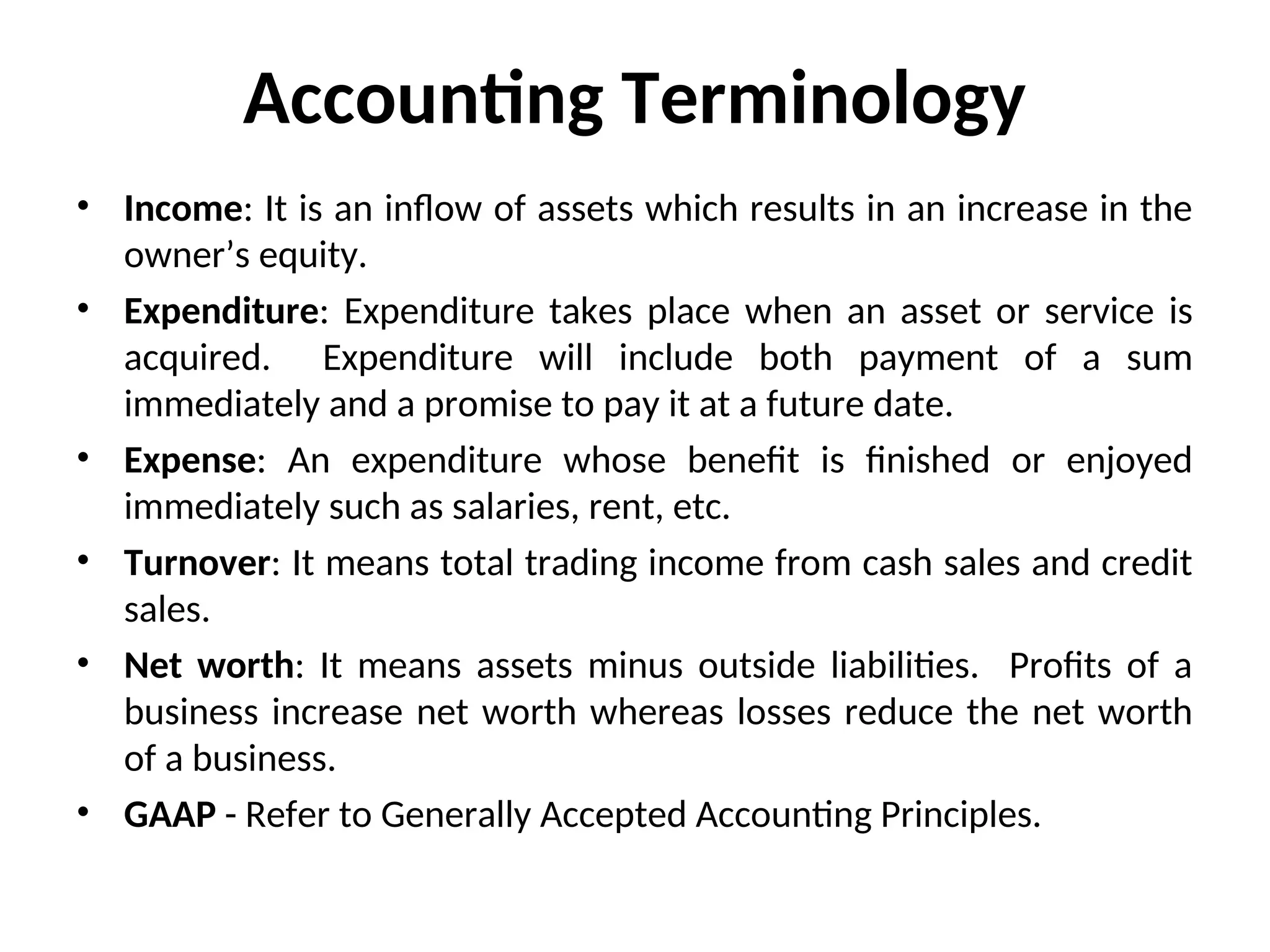 Accounting Terminology
• Income: It is an inflow of assets which results in an increase in the
owner’s equity.
• Expenditure: Expenditure takes place when an asset or service is
acquired. Expenditure will include both payment of a sum
immediately and a promise to pay it at a future date.
• Expense: An expenditure whose benefit is finished or enjoyed
immediately such as salaries, rent, etc.
• Turnover: It means total trading income from cash sales and credit
sales.
• Net worth: It means assets minus outside liabilities. Profits of a
business increase net worth whereas losses reduce the net worth
of a business.
• GAAP - Refer to Generally Accepted Accounting Principles.
 