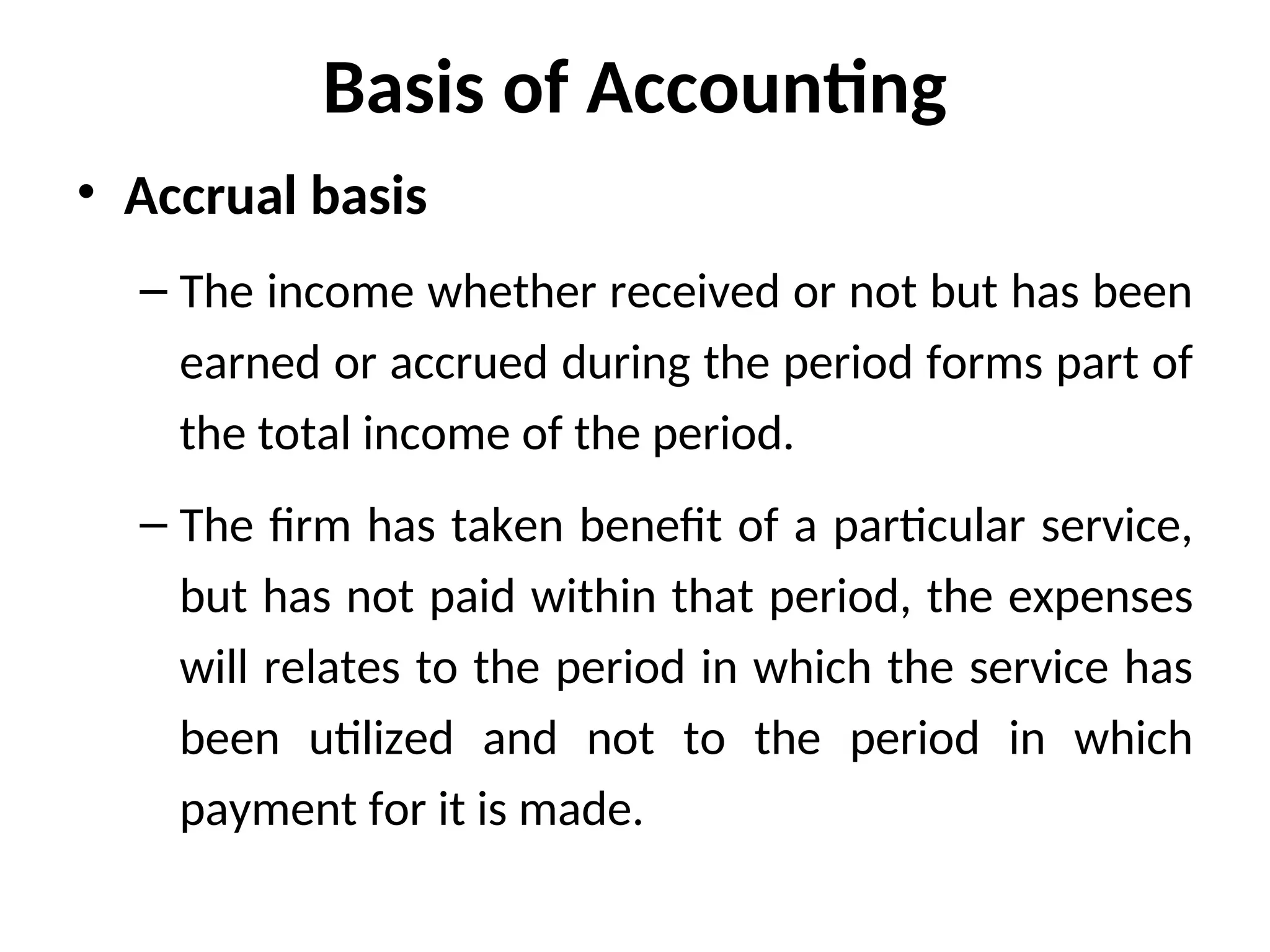 Basis of Accounting
• Accrual basis
– The income whether received or not but has been
earned or accrued during the period forms part of
the total income of the period.
– The firm has taken benefit of a particular service,
but has not paid within that period, the expenses
will relates to the period in which the service has
been utilized and not to the period in which
payment for it is made.
 