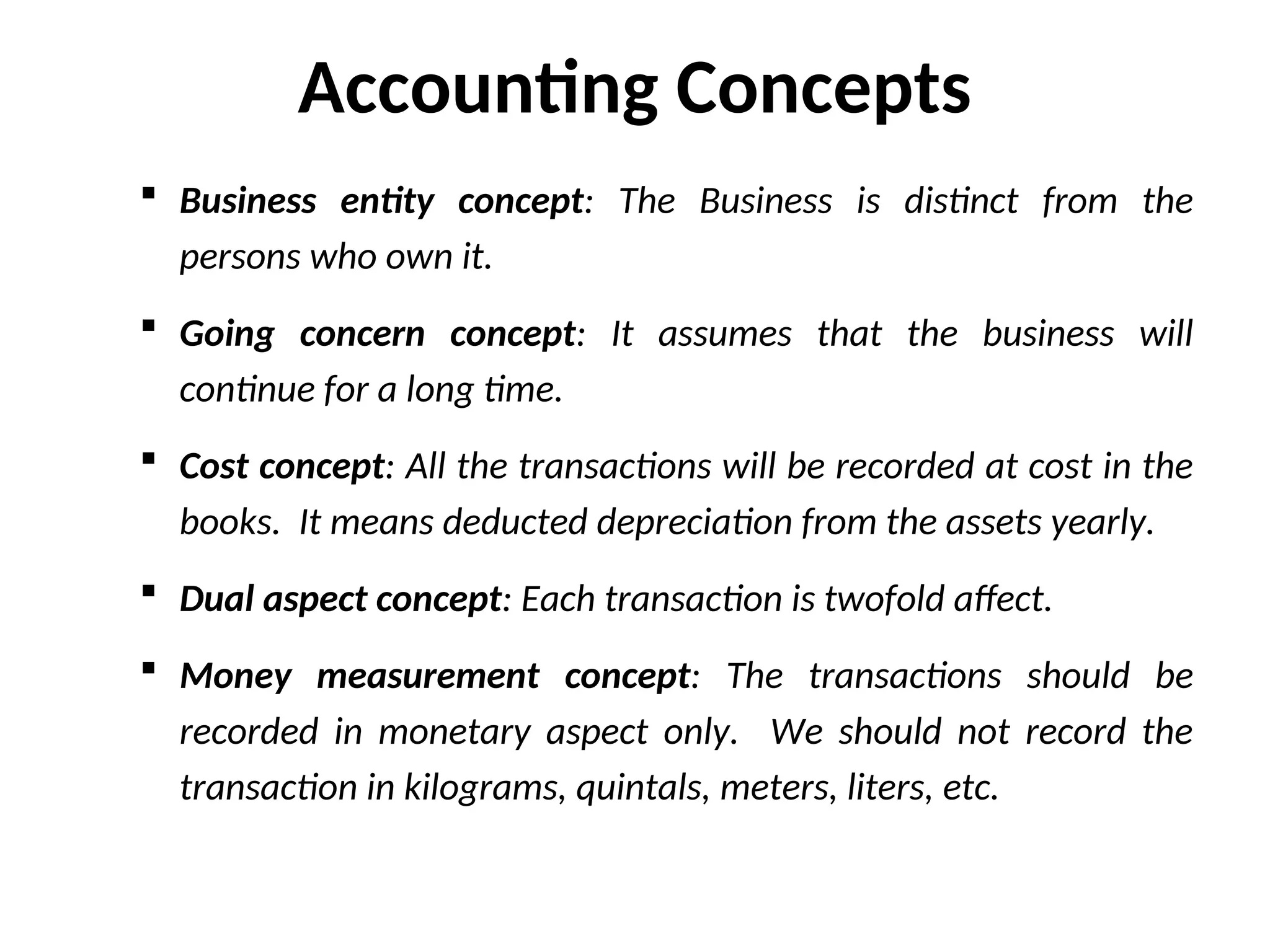 Accounting Concepts
 Business entity concept: The Business is distinct from the
persons who own it.
 Going concern concept: It assumes that the business will
continue for a long time.
 Cost concept: All the transactions will be recorded at cost in the
books. It means deducted depreciation from the assets yearly.
 Dual aspect concept: Each transaction is twofold affect.
 Money measurement concept: The transactions should be
recorded in monetary aspect only. We should not record the
transaction in kilograms, quintals, meters, liters, etc.
 
