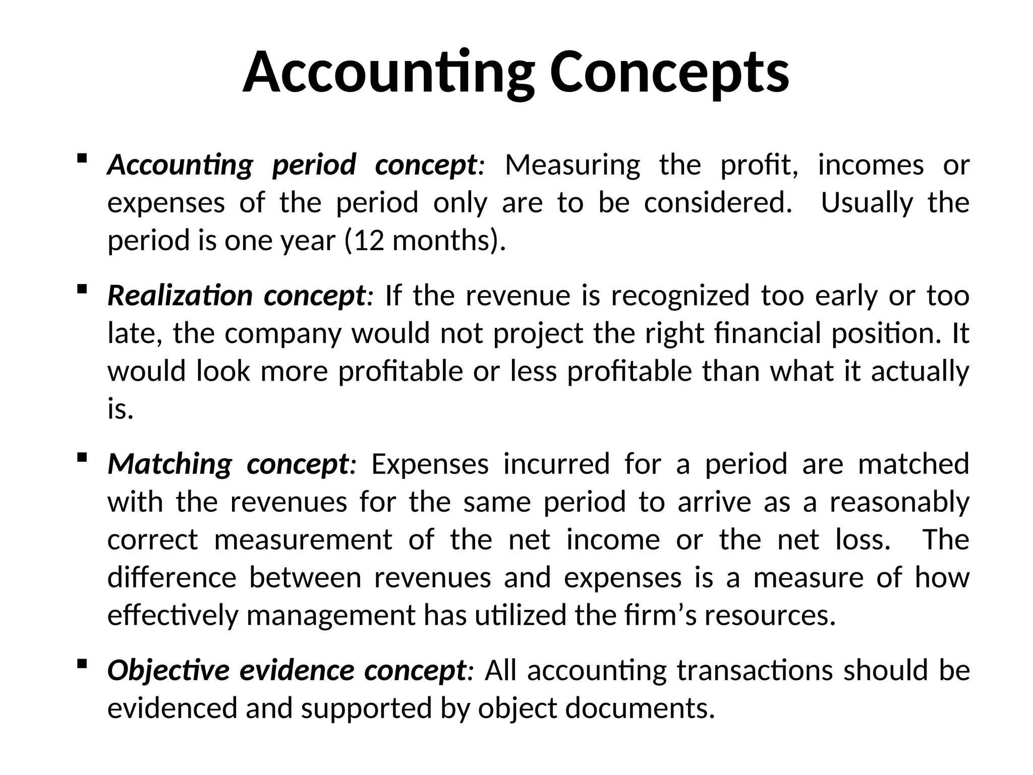  Accounting period concept: Measuring the profit, incomes or
expenses of the period only are to be considered. Usually the
period is one year (12 months).
 Realization concept: If the revenue is recognized too early or too
late, the company would not project the right financial position. It
would look more profitable or less profitable than what it actually
is.
 Matching concept: Expenses incurred for a period are matched
with the revenues for the same period to arrive as a reasonably
correct measurement of the net income or the net loss. The
difference between revenues and expenses is a measure of how
effectively management has utilized the firm’s resources.
 Objective evidence concept: All accounting transactions should be
evidenced and supported by object documents.
Accounting Concepts
 