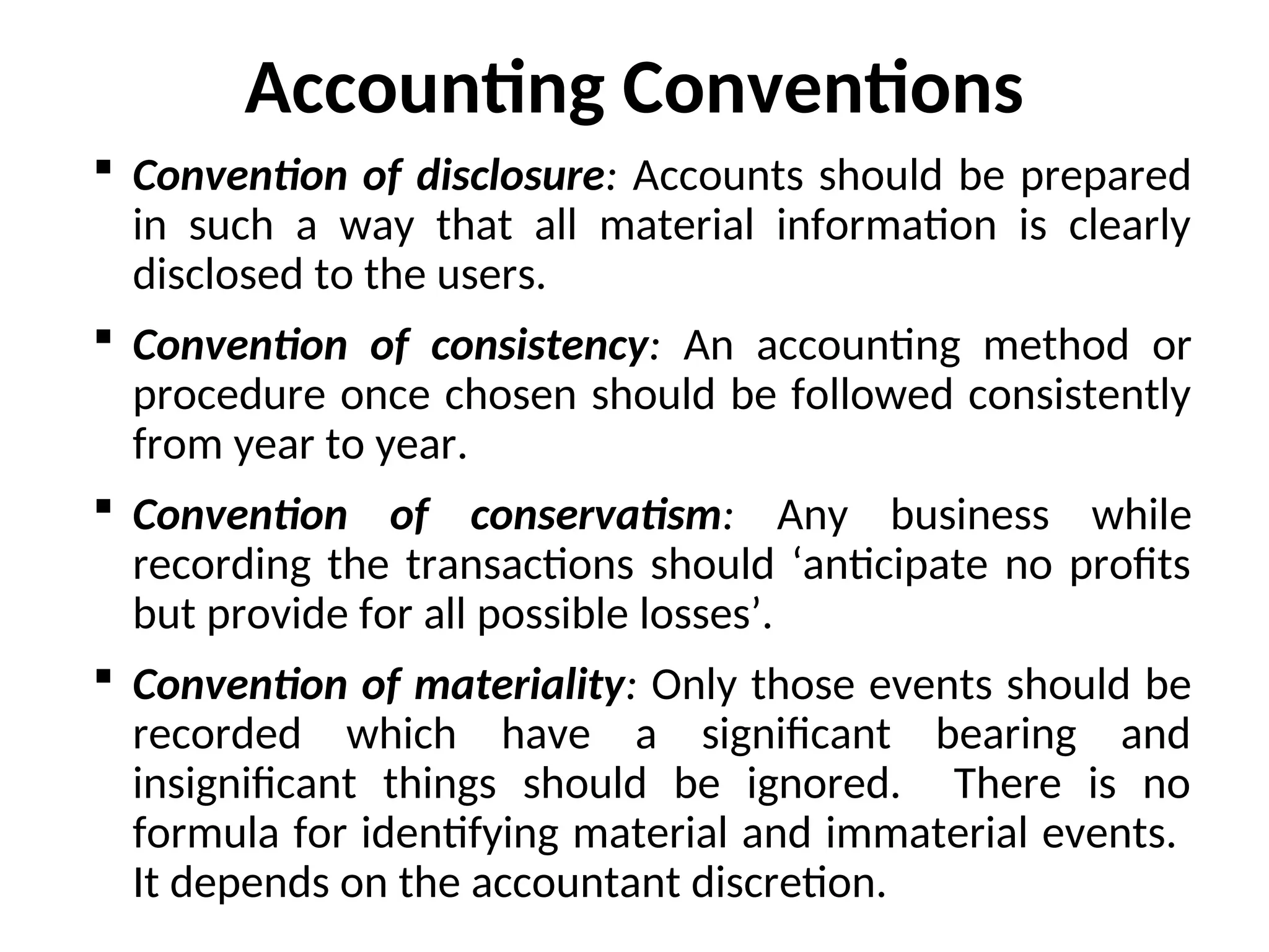  Convention of disclosure: Accounts should be prepared
in such a way that all material information is clearly
disclosed to the users.
 Convention of consistency: An accounting method or
procedure once chosen should be followed consistently
from year to year.
 Convention of conservatism: Any business while
recording the transactions should ‘anticipate no profits
but provide for all possible losses’.
 Convention of materiality: Only those events should be
recorded which have a significant bearing and
insignificant things should be ignored. There is no
formula for identifying material and immaterial events.
It depends on the accountant discretion.
Accounting Conventions
 