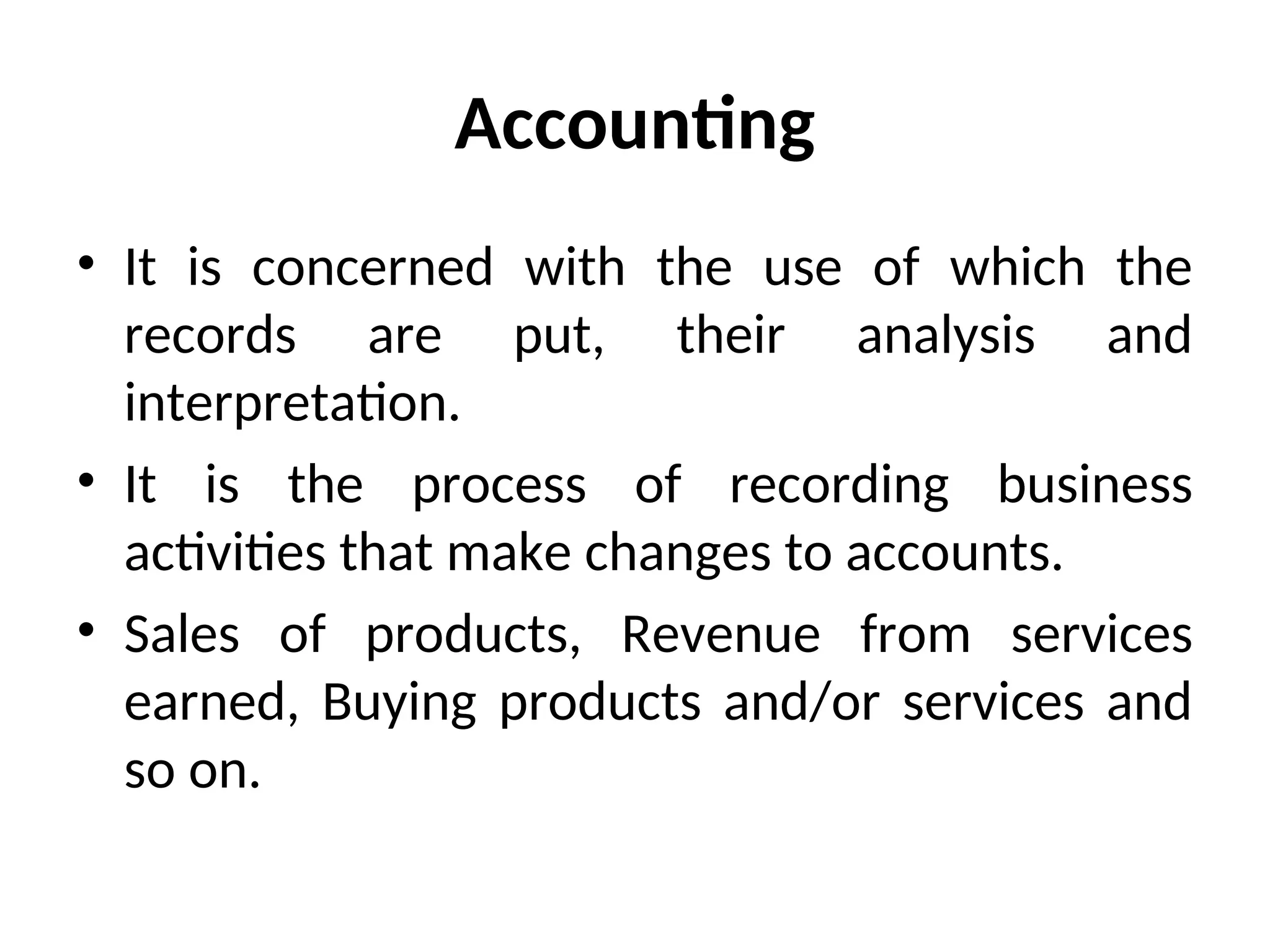Accounting
• It is concerned with the use of which the
records are put, their analysis and
interpretation.
• It is the process of recording business
activities that make changes to accounts.
• Sales of products, Revenue from services
earned, Buying products and/or services and
so on.
 