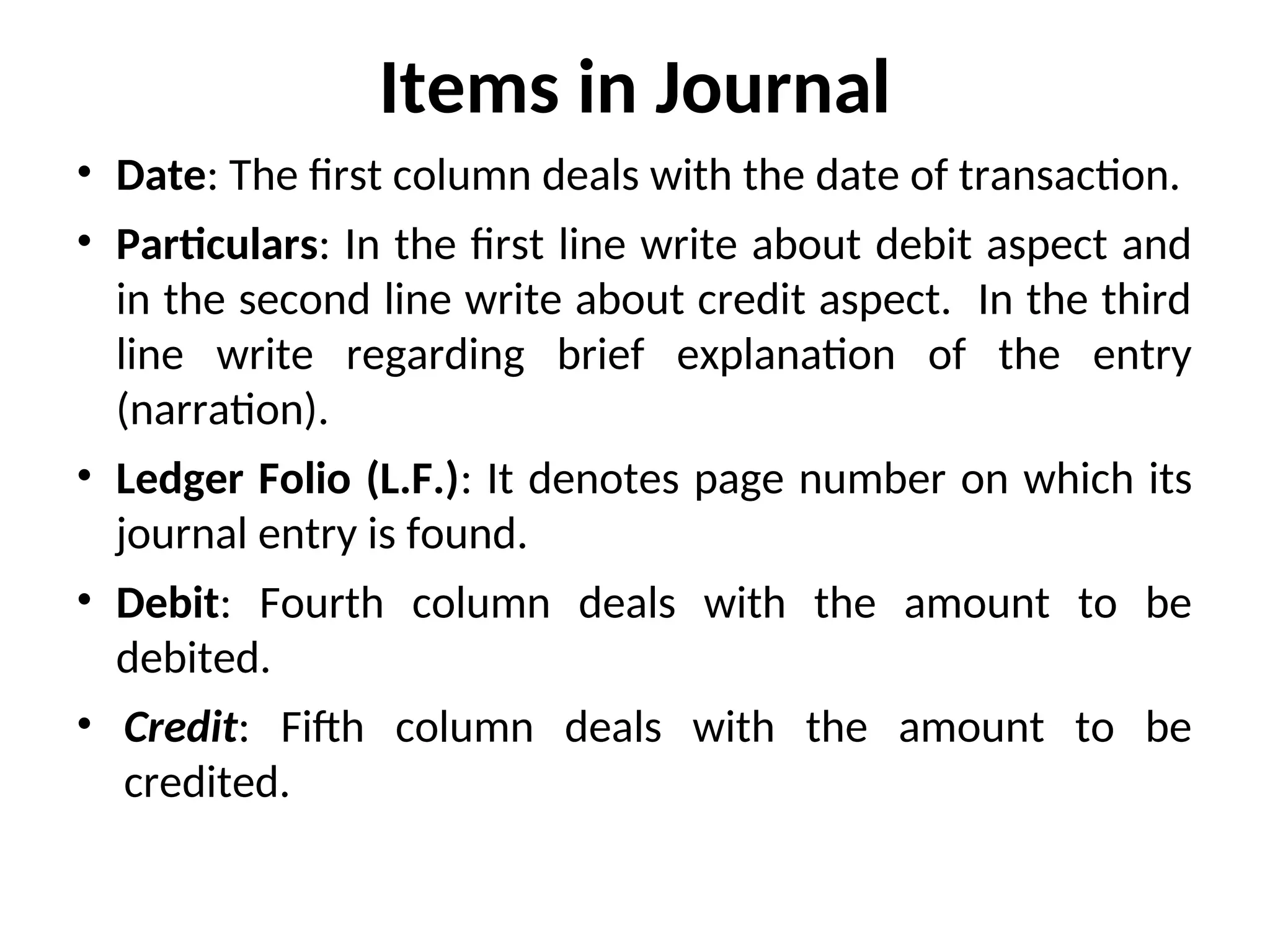 Items in Journal
• Date: The first column deals with the date of transaction.
• Particulars: In the first line write about debit aspect and
in the second line write about credit aspect. In the third
line write regarding brief explanation of the entry
(narration).
• Ledger Folio (L.F.): It denotes page number on which its
journal entry is found.
• Debit: Fourth column deals with the amount to be
debited.
• Credit: Fifth column deals with the amount to be
credited.
 