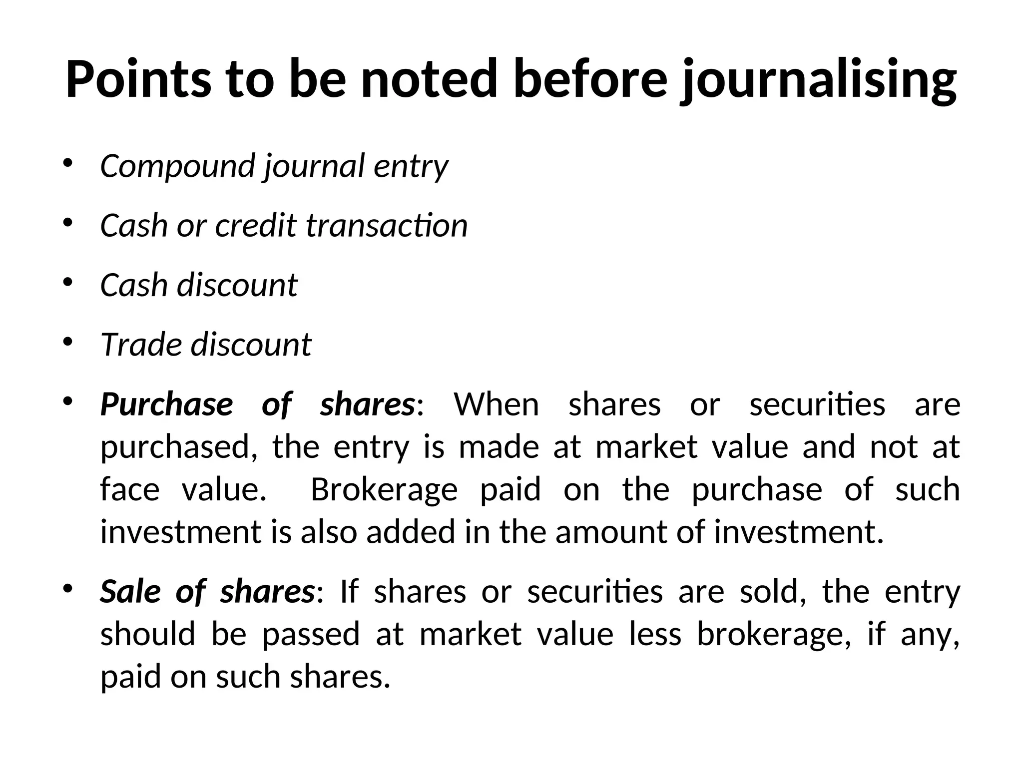 Points to be noted before journalising
• Compound journal entry
• Cash or credit transaction
• Cash discount
• Trade discount
• Purchase of shares: When shares or securities are
purchased, the entry is made at market value and not at
face value. Brokerage paid on the purchase of such
investment is also added in the amount of investment.
• Sale of shares: If shares or securities are sold, the entry
should be passed at market value less brokerage, if any,
paid on such shares.
 