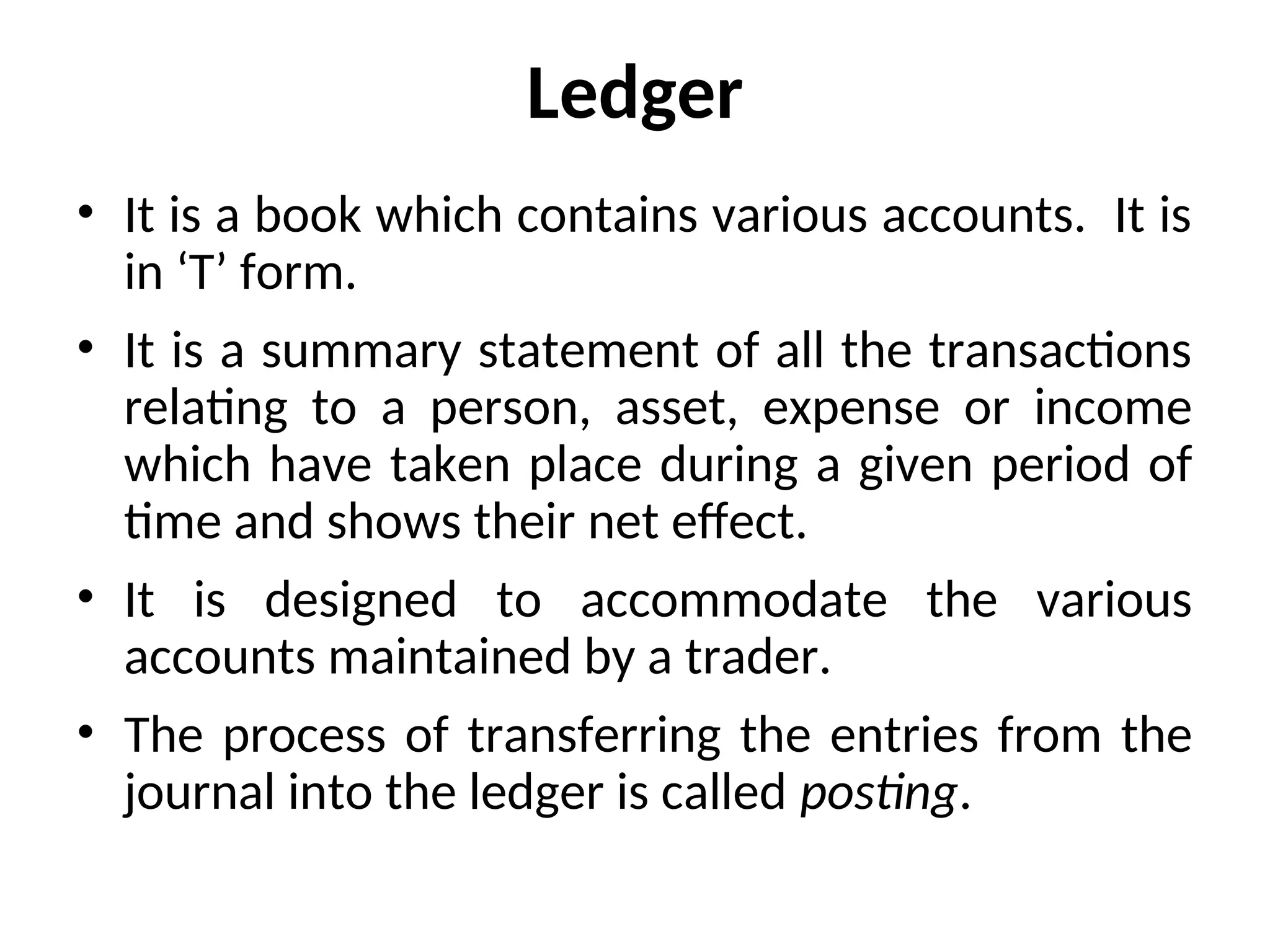 Ledger
• It is a book which contains various accounts. It is
in ‘T’ form.
• It is a summary statement of all the transactions
relating to a person, asset, expense or income
which have taken place during a given period of
time and shows their net effect.
• It is designed to accommodate the various
accounts maintained by a trader.
• The process of transferring the entries from the
journal into the ledger is called posting.
 